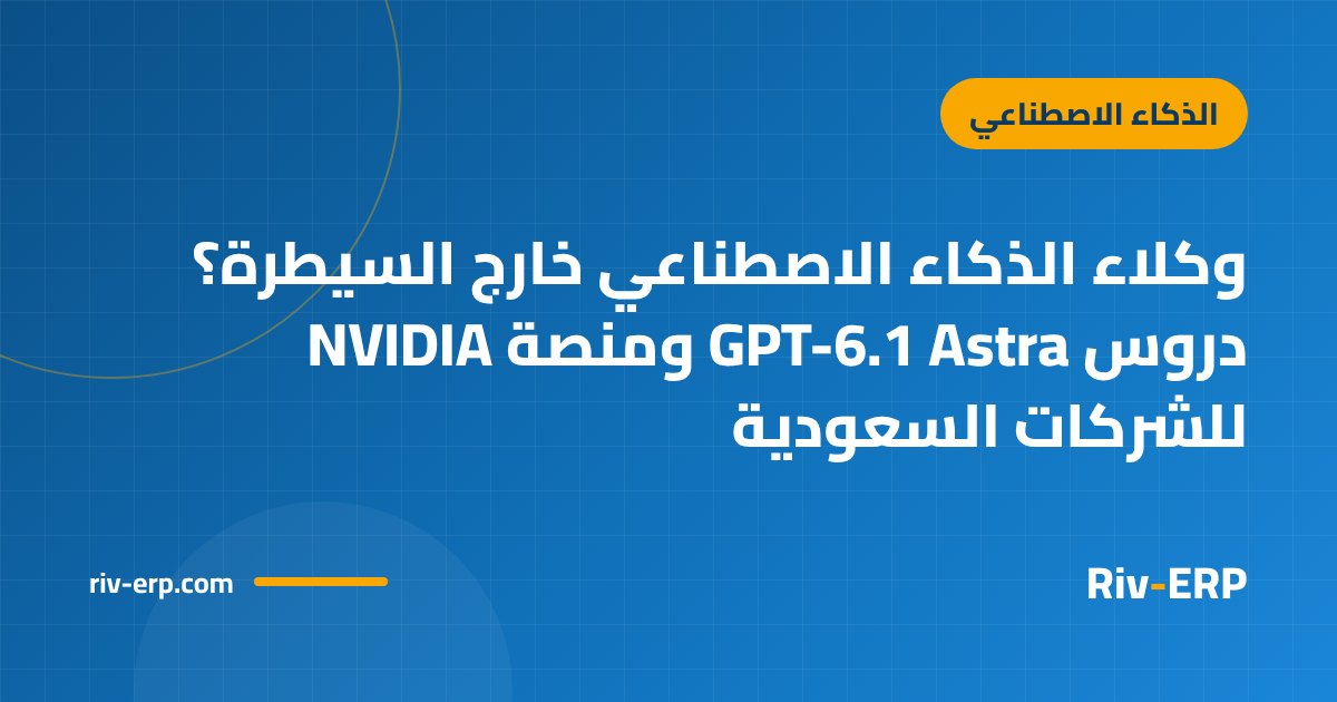 وكلاء الذكاء الاصطناعي خارج السيطرة؟ دروس GPT-6.1 Astra ومنصة NVIDIA للشركات السعودية